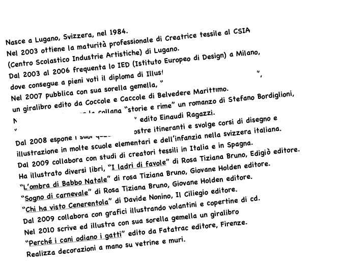 Nasce a Lugano, Svizzera, nel 1984.
Nel 2003 ottiene la maturità professionale di Creatrice tessile al CSIA
(Centro Scolastico Industrie Artistiche) di Lugano.
Dal 2003 al 2006 frequenta lo IED (Istituto Europeo di Design) a Milano,
dove consegue a pieni voti il diploma di Illustratrice.
Nel 2007 pubblica con sua sorella gemella, “La vita secondo Lina e Pina”,
un giralibro edito da Coccole e Caccole di Belvedere Marittimo.
Nel 2008 illustra per la collana “storie e rime” un romanzo di Stefano Bordiglioni,
“Il misero del cioccolatino al curry” edito Einaudi Ragazzi.
Dal 2008 espone i suoi quadri in mostre itineranti e svolge corsi di disegno e illustrazione in molte scuole elementari e dell’infanzia nella svizzera italiana.
Dal 2009 collabora con studi di creatori tessili in Italia e in Spagna.
Ha illustrato diversi libri, “I ladri di favole” di Rosa Tiziana Bruno, Edigiò editore.
“L’ombra di Babbo Natale” di rosa Tiziana Bruno, Giovane Holden editore.
“Sogno di carnevale” di Rosa Tiziana Bruno, Giovane Holden editore.
“Chi ha visto Cenerentola” di Davide Nonino, Il Ciliegio editore.
Dal 2009 collabora con grafici illustrando volantini e copertine di cd.
Nel 2010 scrive ed illustra con sua sorella gemella un giralibro 
“Perché i cani odiano i gatti” edito da Fatatrac editore, Firenze.
Realizza decorazioni a mano su vetrine e muri.